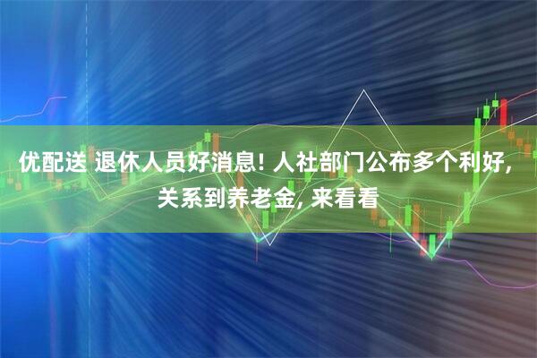 优配送 退休人员好消息! 人社部门公布多个利好, 关系到养老金, 来看看
