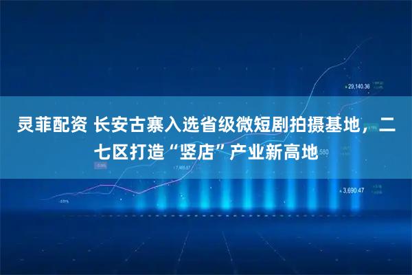 灵菲配资 长安古寨入选省级微短剧拍摄基地，二七区打造“竖店”产业新高地
