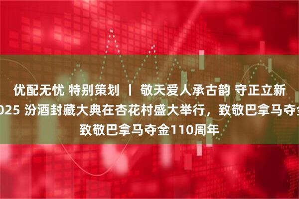 优配无忧 特别策划 丨 敬天爱人承古韵 守正立新启新程—2025 汾酒封藏大典在杏花村盛大举行，致敬巴拿马夺金110周年