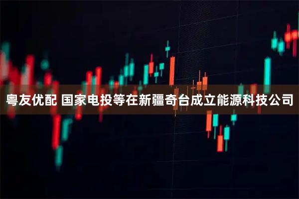 粤友优配 国家电投等在新疆奇台成立能源科技公司