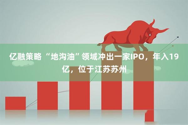 亿融策略 “地沟油”领域冲出一家IPO,年入19亿,位于江苏苏州