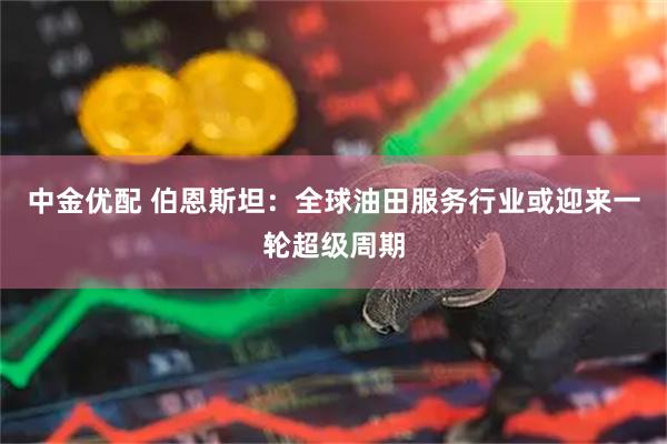 中金优配 伯恩斯坦：全球油田服务行业或迎来一轮超级周期