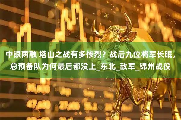 中银两融 塔山之战有多惨烈？战后九位将军长眠，总预备队为何最后都没上_东北_敌军_锦州战役