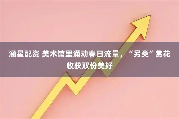 涵星配资 美术馆里涌动春日流量，“另类”赏花收获双份美好