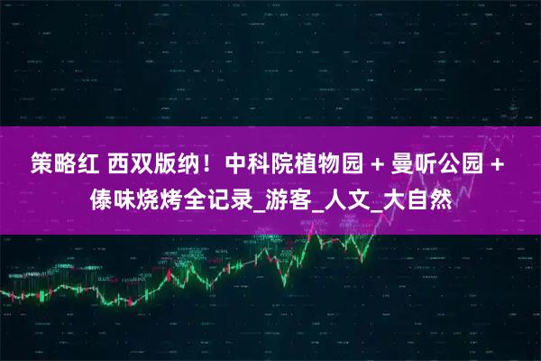 策略红 西双版纳!中科院植物园 + 曼听公园 + 傣味烧烤全记录_游客_人文_大自然